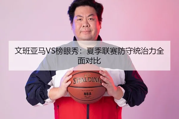 文班亚马VS榜眼秀：夏季联赛防守统治力全面对比