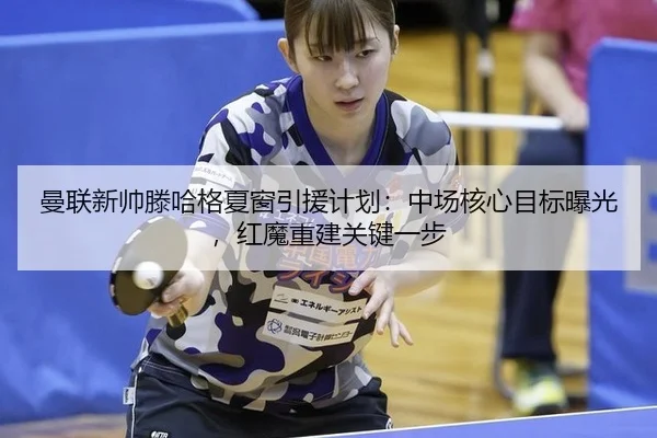 曼联新帅滕哈格夏窗引援计划：中场核心目标曝光，红魔重建关键一步