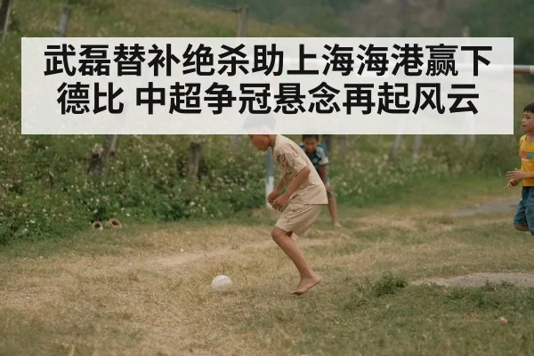 武磊替补绝杀助上海海港赢下德比 中超争冠悬念再起风云